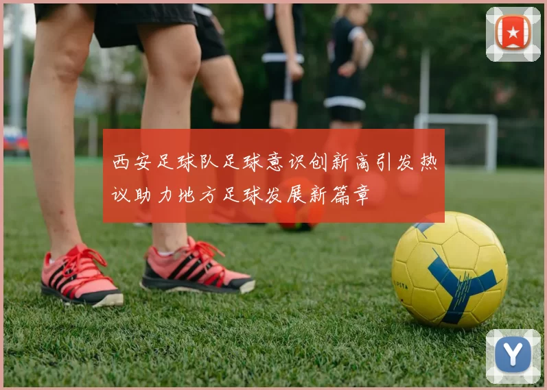 西安足球队足球意识创新高引发热议助力地方足球发展新篇章