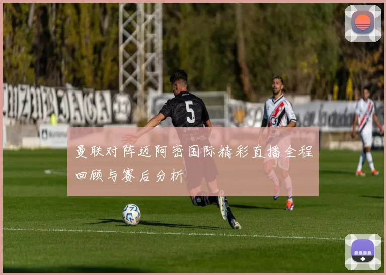 曼联对阵迈阿密国际精彩直播全程回顾与赛后分析