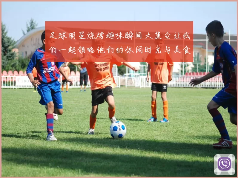 足球明星烧烤趣味瞬间大集合让我们一起领略他们的休闲时光与美食魅力