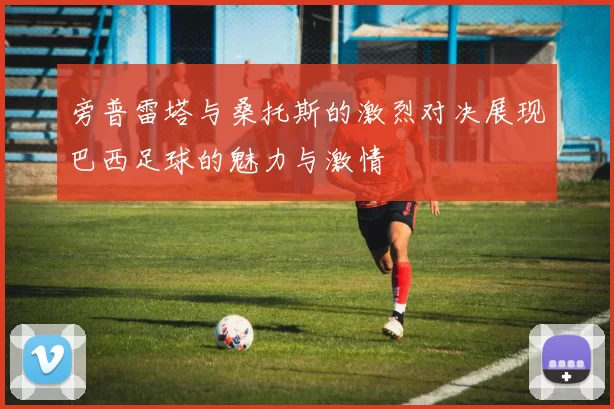 旁普雷塔与桑托斯的激烈对决展现巴西足球的魅力与激情