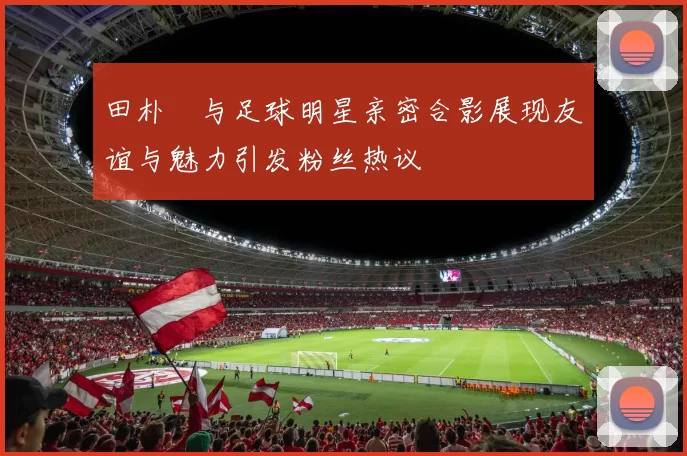 田朴珺与足球明星亲密合影展现友谊与魅力引发粉丝热议